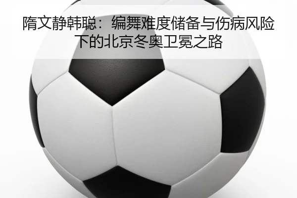 隋文静韩聪：编舞难度储备与伤病风险下的北京冬奥卫冕之路