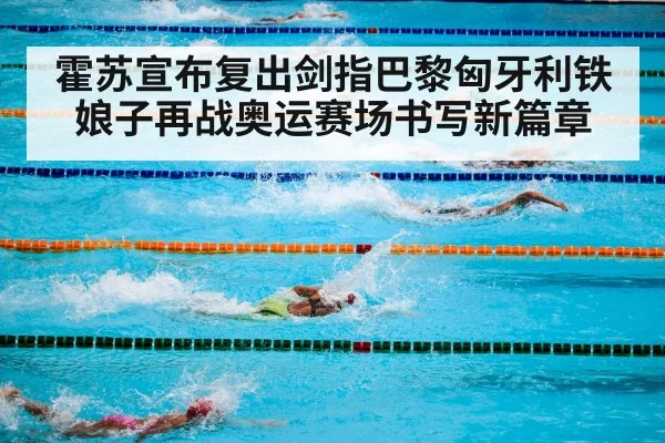 霍苏宣布复出剑指巴黎匈牙利铁娘子再战奥运赛场书写新篇章